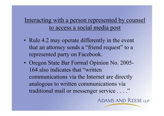 Interacting with a person represented by counsel
to access a social media post
• Rule 4.2 may operate differently in the event
that an attorney sends a “friend request” to a
represented party on Facebook.
• Oregon State Bar Formal Opinion No. 2005-
164 also indicates that “written
communications via the Internet are directly
analogous to written communications via
traditional mail or messenger service . . . .”
 