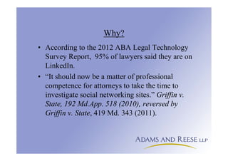 Why?
• According to the 2012 ABA Legal Technology
Survey Report, 95% of lawyers said they are on
LinkedIn.
• “It should now be a matter of professional
competence for attorneys to take the time to
investigate social networking sites.” Griffin v.
State, 192 Md.App. 518 (2010), reversed by
Griffin v. State, 419 Md. 343 (2011).
 