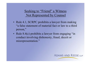 Seeking to “Friend” a Witness
Not Represented by Counsel
• Rule 4.1, SCRPC prohibits a lawyer from making
“a false statement of material fact or law to a third
person,”
• Rule 8.4(c) prohibits a lawyer from engaging “in
conduct involving dishonesty, fraud, deceit or
misrepresentation.”
 