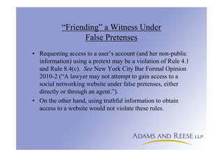 “Friending” a Witness Under
False Pretenses
• Requesting access to a user’s account (and her non-public
information) using a pretext may be a violation of Rule 4.1
and Rule 8.4(c). See New York City Bar Formal Opinion
2010-2 (“A lawyer may not attempt to gain access to a
social networking website under false pretenses, either
directly or through an agent.”).
• On the other hand, using truthful information to obtain
access to a website would not violate these rules.
 