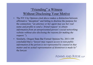 “Friending” a Witness
Without Disclosing Your Motive
• The NY City Opinion cited above makes a distinction between
affirmative “deception” and failing to disclose the purpose for
the connection: “an attorney or her agent may use her real
name and profile to send a ‘friend request’ to obtain
information from an unrepresented person’s social networking
website without also disclosing the reasons for making the
request.”).
• Similarly, Oregon State Bar Formal Opinion No. 2013-189
concluded that a “lawyer may request access to non-public
information if the person is not represented by counsel in that
matter and no actual representation of disinterest is made by”
the lawyer.
 