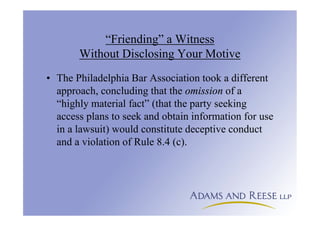 “Friending” a Witness
Without Disclosing Your Motive
• The Philadelphia Bar Association took a different
approach, concluding that the omission of a
“highly material fact” (that the party seeking
access plans to seek and obtain information for use
in a lawsuit) would constitute deceptive conduct
and a violation of Rule 8.4 (c).
 