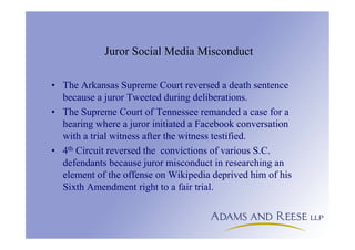 Juror Social Media Misconduct
• The Arkansas Supreme Court reversed a death sentence
because a juror Tweeted during deliberations.
• The Supreme Court of Tennessee remanded a case for a
hearing where a juror initiated a Facebook conversation
with a trial witness after the witness testified.
• 4th Circuit reversed the convictions of various S.C.
defendants because juror misconduct in researching an
element of the offense on Wikipedia deprived him of his
Sixth Amendment right to a fair trial.
 