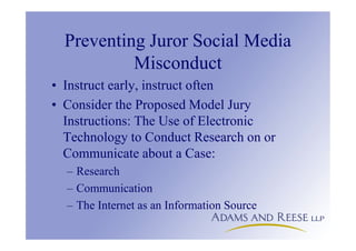 Preventing Juror Social Media
Misconduct
• Instruct early, instruct often
• Consider the Proposed Model Jury
Instructions: The Use of Electronic
Technology to Conduct Research on or
Communicate about a Case:
– Research
– Communication
– The Internet as an Information Source
 