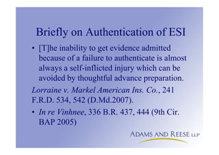 Briefly on Authentication of ESI
• [T]he inability to get evidence admitted
because of a failure to authenticate is almost
always a self-inflicted injury which can be
avoided by thoughtful advance preparation.
Lorraine v. Markel American Ins. Co., 241
F.R.D. 534, 542 (D.Md.2007).
• In re Vinhnee, 336 B.R. 437, 444 (9th Cir.
BAP 2005)
 