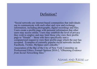 Definition?
“Social networks are internet-based communities that individuals
use to communicate with each other and view and exchange
information, including photographs, digital recordings and files.
Users create a profile page with personal information that other
users may access online. Users may establish the level of privacy
they wish to employ and may limit those who view their profile
page to “friends” – those who have specifically sent a
computerized request to view their profile page which the user has
accepted. Examples of currently popular social networks include
Facebook, Twitter, MySpace and LinkedIn.”
Association of the Bar of the City of New York Committee on
Professional Ethics, Formal Opinion 2010-2, “Obtaining Evidence
from Social Networking Sites.”
 