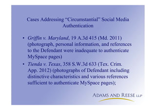 Cases Addressing “Circumstantial” Social Media
Authentication
• Griffin v. Maryland, 19 A.3d 415 (Md. 2011)
(photograph, personal information, and references
to the Defendant were inadequate to authenticate
MySpace pages)
• Tienda v. Texas, 358 S.W.3d 633 (Tex. Crim.
App. 2012) (photographs of Defendant including
distinctive characteristics and various references
sufficient to authenticate MySpace pages);
 