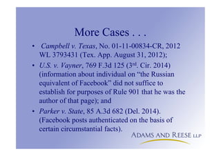 More Cases . . .
• Campbell v. Texas, No. 01-11-00834-CR, 2012
WL 3793431 (Tex. App. August 31, 2012);
• U.S. v. Vayner, 769 F.3d 125 (3rd. Cir. 2014)
(information about individual on “the Russian
equivalent of Facebook” did not suffice to
establish for purposes of Rule 901 that he was the
author of that page); and
• Parker v. State, 85 A.3d 682 (Del. 2014).
(Facebook posts authenticated on the basis of
certain circumstantial facts).
 