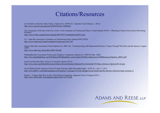 Citations/Resources
In the Matter of Dannitte Mays Dickey, Opinion No. 20790 (S.C. Supreme Court February 1, 2012)
http://www.sccourts.org/opinions/HTMLFiles/SC/27090.htm
The Association of the Bar of the City of New York Committee on Professional Ethics, Formal Opinion 2010-2, “Obtaining Evidence from Social Networking
Websites”
http://www.nycbar.org/pdf/report/uploads/20071997-FormalOpinion2010-2.pdf
N.Y. State Bar Association Committee on Professional Ethics Opinion #843 (2010)
http://www.nysba.org/CustomTemplates/Content.aspx?id=5162
Oregon State Bar Association Formal Opinion No. 2005-164, “Communicating with Represented Persons: Contact Through Web Sites and the Internet, (August
2005)
http://www.osbar.org/_docs/ethics/2005-164.pdf
Philadelphia Bar Association Professional Guidance Commission Opinion No. 2009-02 (Mar. 2009)
http://www.philadelphiabar.org/WebObjects/PBAReadOnly.woa/Contents/WebServerResources/CMSResources/Opinion_2009-2.pdf
South Carolina Bar Ethics Advisory Committee Opinion 09-10:
http://www.scbar.org/MemberResources/EthicsAdvisoryOpinions/OpinionView/ArticleId/107/Ethics-Advisory-Opinion-09-10.aspx
Social Media and the Attorney-Client Privilege Warning, Mark Bassingthwaighte, ALPS 411, June 17, 2013,
http://www.alps411.com/blog/managing-your-practice---musings-of-a-risk-manager/social-media-and-the-attorney-client-privilege-warning-v2
Hunter v. Virginia State Bar, Ex Rel. Third District Committee, Supreme Court of Virginia (2013)
http://www.courts.state.va.us/opinions/opnscvwp/1121472.pdf
 