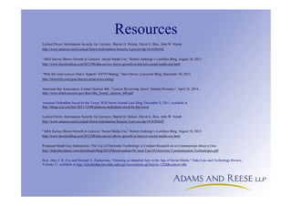 Resources
Locked Down: Information Security for Lawyers, Sharon D. Nelson, David G. Ries, John W. Simek
http://www.amazon.com/Locked-Down-Information-Security-Lawyers/dp/1614383642
“ABA Survey Shows Growth in Lawyers’ Social Media Use,” Robert Ambrogi’s LawSites Blog, August 16, 2012
http://www.lawsitesblog.com/2012/08/aba-survey-shows-growth-in-lawyers-social-media-use.html
“Why the Goat Lawyer Had a ‘Superb’ AVVO Rating,” Sam Glover, Lawyerist Blog, December 10, 2013
http://lawyerist.com/goat-lawyer-great-avvo-rating/
American Bar Association, Formal Opinion 466, “Lawyer Reviewing Jurors’ Internet Presence,” April 24, 2014,
http://www.almd.uscourts.gov/docs/aba_formal_opinion_466.pdf
Arkansas Defendant Saved by the Tweet, Wall Street Journal Law Blog, December 8, 2011, available at
http://blogs.wsj.com/law/2011/12/08/arkansas-defendant-saved-by-the-tweet
Locked Down: Information Security for Lawyers, Sharon D. Nelson, David G. Ries, John W. Simek
http://www.amazon.com/Locked-Down-Information-Security-Lawyers/dp/1614383642
“ABA Survey Shows Growth in Lawyers’ Social Media Use,” Robert Ambrogi’s LawSites Blog, August 16, 2012
http://www.lawsitesblog.com/2012/08/aba-survey-shows-growth-in-lawyers-social-media-use.html
Proposed Model Jury Instructions -The Use of Electronic Technology to Conduct Research on or Communicate about a Case
http://federalevidence.com/downloads/blog/2010/Memorandum.On.Juror.Use.Of.Electronic.Communication.Technologies.pdf
Hon. Amy J. St. Eve and Michael A. Zuckerman, “Ensuring an Impartial Jury in the Age of Social Media,” Duke Law and Technology Review,
Volume 11, available at http://scholarship.law.duke.edu/cgi/viewcontent.cgi?article=1228&context=dltr
 