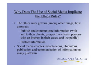 Why Does The Use of Social Media Implicate
the Ethics Rules?
• The ethics rules govern (among other things) how
attorneys
– Publish and communicate information (with
and to their clients, prospective clients, persons
with an interest in their cases, and the public);
– Protect information
• Social media enables instantaneous, ubiquitous
publication and communication of information on
many platforms
 