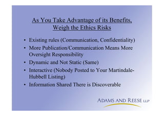 As You Take Advantage of its Benefits,
Weigh the Ethics Risks
• Existing rules (Communication, Confidentiality)
• More Publication/Communication Means More
Oversight Responsibility
• Dynamic and Not Static (Same)
• Interactive (Nobody Posted to Your Martindale-
Hubbell Listing)
• Information Shared There is Discoverable
 
