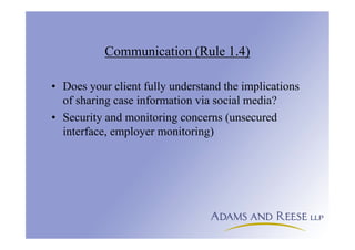 Communication (Rule 1.4)
• Does your client fully understand the implications
of sharing case information via social media?
• Security and monitoring concerns (unsecured
interface, employer monitoring)
 