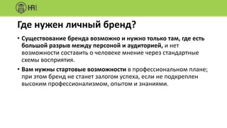 Ключевые	принципы	личного	бренда
• Бренд	должен	строиться	на	действительных	фактах
• Бренд	строится	не	за	один	день
• Ваш	персональный	бренд	будет	нравиться	не	всем
• Ваш	бренд	должен	быть	многогранен,	вы	должны	быть	
человеком
• Быть	брендом	– значит,	оправдывать	ожидания	своей	целевой	
аудитории
• Знайте	свою	цель	в	процессе	построения	бренда
• Стройте	бренд	на	ресурсном	состоянии
 