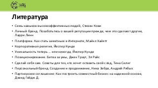 Литература
• Семь	навыков	высокоэффективных	людей,	Стивен	Кови
• Личный	бренд.	Позаботьтесь	о	вашей	репутации	прежде,	чем	это	сделают	другие,	
Ларри	Линн
• Платформа.	Как	стать	заметным	в	Интернете,	Майкл	Хайятт
• Корпоративная	религия,	Йеспер	Кунде
• Уникальность	теперь	…	или	никогда,	Йеспер	Кунде
• Позиционирование.	Битва	за умы,	Джек	Траут,	Эл Райс
• Сделай	себя	сам.	Советы	для	тех,	кто	хочет	оставить	свой	след,	Тина	Силиг
• Персональный	бренд.	Создание	и	продвижение,	Ника	Зебра,	Андрей	Рябых
• Партнерское	соглашение:	Как	построить	совместный	бизнес	на	надежной	основе,	
Дэвид	Гейдж	Д.
 