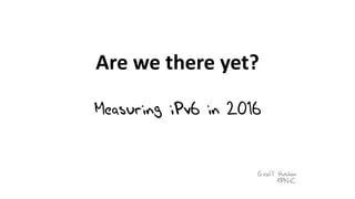 Are	we	there	yet?
Measuring iPv6 in 2016
Geoff Huston
APNIC
 
