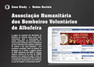 Case Study :: Redes Sociais
A página de facebook dos Bombeiros de
Albufeira era utilizada duma forma muito
institucional. Após a modernização da
própria corporação, era necessário que a
comunicação estivesse à altura. Produzimos
por isso conteúdos mais arejados e próximos
do público e dos seus interesses - com
excelentes resultados. Além de duplicar os
donativos em 3 meses, a página passou
de 4600 seguidores para 8600. O alcance
orgânico máximo foi de mais de 120000
pessoas com apenas um post. A taxa de
interacção passou de 5% para75%emantém
o crescimento. Actualmente é uma referência
no que diz respeito a comunicação estatal.
Associação Humanitária
dos Bombeiros Voluntários
de Albufeira
 