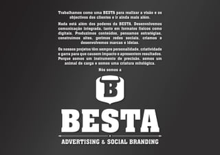 Trabalhamos como uma BESTA para realizar a visão e os
objectivos dos clientes e ir ainda mais além.
Nada está além dos poderes da BESTA. Desenvolvemos
comunicação integrada, tanto em formatos físicos como
digitais. Produzimos conteúdos, pensamos estratégias,
construímos sites, gerimos redes sociais, criamos e
desenvolvemos marcas e ideias.
Os nossos projetos têm sempre personalidade, criatividade
e garra para que causem impacto e apresentem resultados.
Porque somos um instrumento de precisão, somos um
animal de carga e somos uma criatura mitológica.
Nós somos a
 