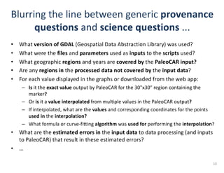 Blurring	the	line	between	generic	provenance
questions and	science questions ...	
• What	version	of	GDAL (Geospatial	Data	Abstraction	Library)	was	used?
• What	were	the	files and	parameters used	as	inputs to	the	scripts used?			
• What	geographic	regions and	years	are	covered by the	PaleoCAR input?
• Are	any	regions in the	processed data not covered by the	input	data?
• For	each	value	displayed	in	the	graphs	or	downloaded	from	the	web	app:
– Is it	the	exact value output	by	PaleoCAR for	the	30"x30"	region	containing	the	
marker?
– Or	is it	a	value interpolated from	multiple	values	in	the	PaleoCAR output?
– If	interpolated,	what	are	the	values and	corresponding	coordinates	for	the	points	
used in the	interpolation?
– What	formula	or	curve-fitting	algorithm was	used for performing	the	interpolation?
• What	are	the	estimated	errors in the	input data to	data	processing	(and	inputs	
to	PaleoCAR)	that	result	in	these	estimated	errors?
• …
10
 