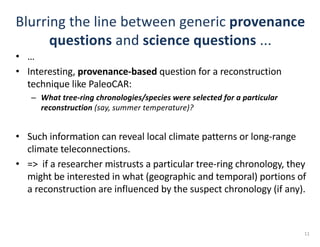 Blurring	the	line	between	generic	provenance
questions and	science questions ...	
• …	
• Interesting,	provenance-based question	for	a	reconstruction	
technique	like	PaleoCAR:
– What	tree-ring	chronologies/species	were	selected	for	a	particular	
reconstruction	(say,	summer	temperature)?
• Such	information	can	reveal	local	climate	patterns	or	long-range	
climate	teleconnections.
• =>		if	a	researcher	mistrusts	a	particular	tree-ring	chronology,	they	
might	be	interested	in	what	(geographic	and	temporal)	portions	of	
a	reconstruction	are	influenced	by	the	suspect	chronology	(if	any).	
11
 