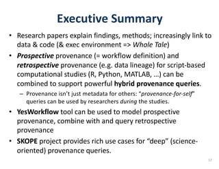 Executive	Summary
• Research	papers	explain	findings,	methods;	increasingly	link	to	
data	&	code	(&	exec	environment	=>	Whole	Tale)
• Prospective provenance	(= workflow	definition)	and	
retrospective provenance	(e.g.	data	lineage)	for	script-based	
computational	studies	(R,	Python,	MATLAB,	…)	can	be	
combined	to	support	powerful	hybrid	provenance	queries.
– Provenance	isn’t	just	metadata	for	others:	“provenance-for-self”	
queries	can	be	used	by	researchers	during the	studies.
• YesWorkflow tool	can	be	used	to	model	prospective	
provenance,	combine	with	and	query	retrospective	
provenance
• SKOPE project	provides	rich	use	cases	for	“deep”	(science-
oriented)	provenance	queries.	
12
 