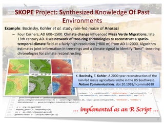 SKOPE	Project:	Synthesized	Knowledge	Of	Past	
Environments
Example:	Bocinsky,	Kohler	et	al.	study	rain-fed	maize	of Anasazi
– Four	Corners;	AD	600–1500. Climate	change	influenced	Mesa	Verde	Migrations;	late	
13th	century	AD.	Uses	network	of	tree-ring	chronologies	to	reconstruct	a	spatio-
temporal	climate	field	at	a	fairly	high	resolution	(~800	m)	from	AD	1–2000.	Algorithm	
estimates	joint	information	in	tree-rings	and	a	climate	signal	to	identify	“best”	 tree-ring	
chronologies	for	climate	reconstructing.
… implemented as an R Script …
2
K.	Bocinsky,	T.	Kohler,	A	2000-year	reconstruction	of	the	
rain-fed	maize	agricultural	niche	in	the	US	Southwest.	
Nature Communications.	doi:10.1038/ncomms6618
 