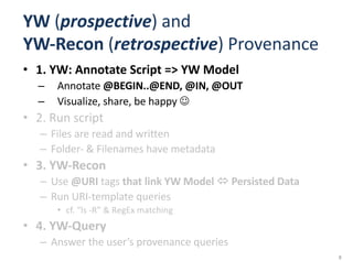 YW (prospective)	and	
YW-Recon	(retrospective)	Provenance
• 1.	YW:	Annotate	Script	=>	YW	Model
– Annotate	@BEGIN..@END,	@IN,	@OUT
– Visualize,	share,	be	happy	J
• 2.	Run	script
– Files	are	read	and	written
– Folder- &	Filenames	have	metadata
• 3.	YW-Recon
– Use	@URI	tags	that	link	YW	Model	ó Persisted	Data
– Run	URI-template	queries	
• cf.	“ls -R”	&	RegEx matching
• 4.	YW-Query
– Answer	the	user’s	provenance	queries	
8
 