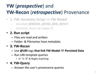 YW (prospective)	and	
YW-Recon	(retrospective)	Provenance
• 1.	YW:	Annotate	Script	=>	YW	Model
– Annotate	@BEGIN..@END,	@IN,	@OUT
– Visualize,	share,	be	happy	J
• 2.	Run	script
– Files	are	read	and	written
– Folder- &	Filenames	have	metadata
• 3.	YW-Recon
– Use	@URI	tags	that	link	YW	Model	ó Persisted	Data
– Run	URI-template	queries	
• cf.	“ls -R”	&	RegEx matching
• 4.	YW-Query
– Answer	the	user’s	provenance	queries	
9
 