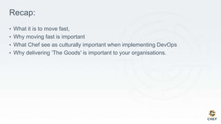 Recap:
• What it is to move fast,
• Why moving fast is important
• What Chef see as culturally important when implementing DevOps
• Why delivering ’The Goods' is important to your organisations.
 