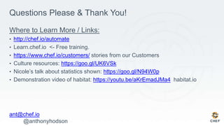 Questions Please & Thank You!
Where to Learn More / Links:
• http://chef.io/automate
• Learn.chef.io <- Free training.
• https://www.chef.io/customers/ stories from our Customers
• Culture resources: https://goo.gl/UK6VSk
• Nicole’s talk about statistics shown: https://goo.gl/N94W0p
• Demonstration video of habitat: https://youtu.be/aKrEmadJMa4 habitat.io
ant@chef.io
@anthonyhodson
 