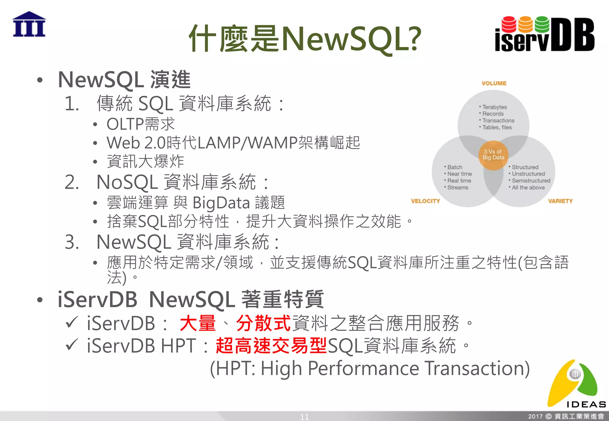 什麼是NewSQL?
• NewSQL 演進
1. 傳統 SQL 資料庫系統：
• OLTP需求
• Web 2.0時代LAMP/WAMP架構崛起
• 資訊大爆炸
2. NoSQL 資料庫系統：
• 雲端運算 與 BigData 議題
• 捨棄SQL部分特性，提升大資料操作之效能。
3. NewSQL 資料庫系統 :
• 應用於特定需求/領域，並支援傳統SQL資料庫所注重之特性(包含語
法)。
• iServDB NewSQL 著重特質
 iServDB： 大量、分散式資料之整合應用服務。
 iServDB HPT：超高速交易型SQL資料庫系統。
(HPT: High Performance Transaction)
11
 