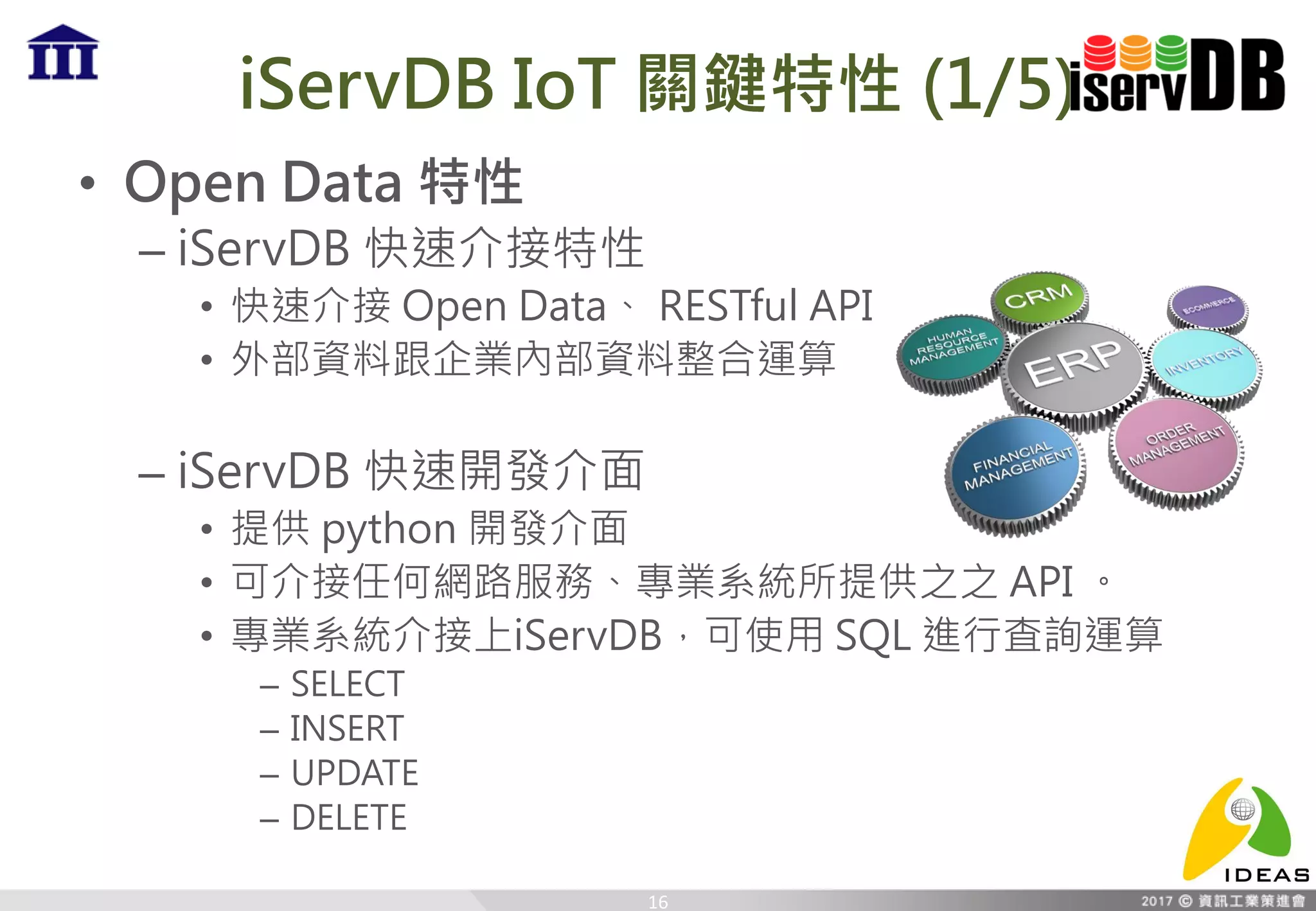 iServDB IoT 關鍵特性 (1/5)
• Open Data 特性
– iServDB 快速介接特性
• 快速介接 Open Data、 RESTful API
• 外部資料跟企業內部資料整合運算
– iServDB 快速開發介面
• 提供 python 開發介面
• 可介接任何網路服務、專業系統所提供之之 API 。
• 專業系統介接上iServDB，可使用 SQL 進行査詢運算
– SELECT
– INSERT
– UPDATE
– DELETE
16
 