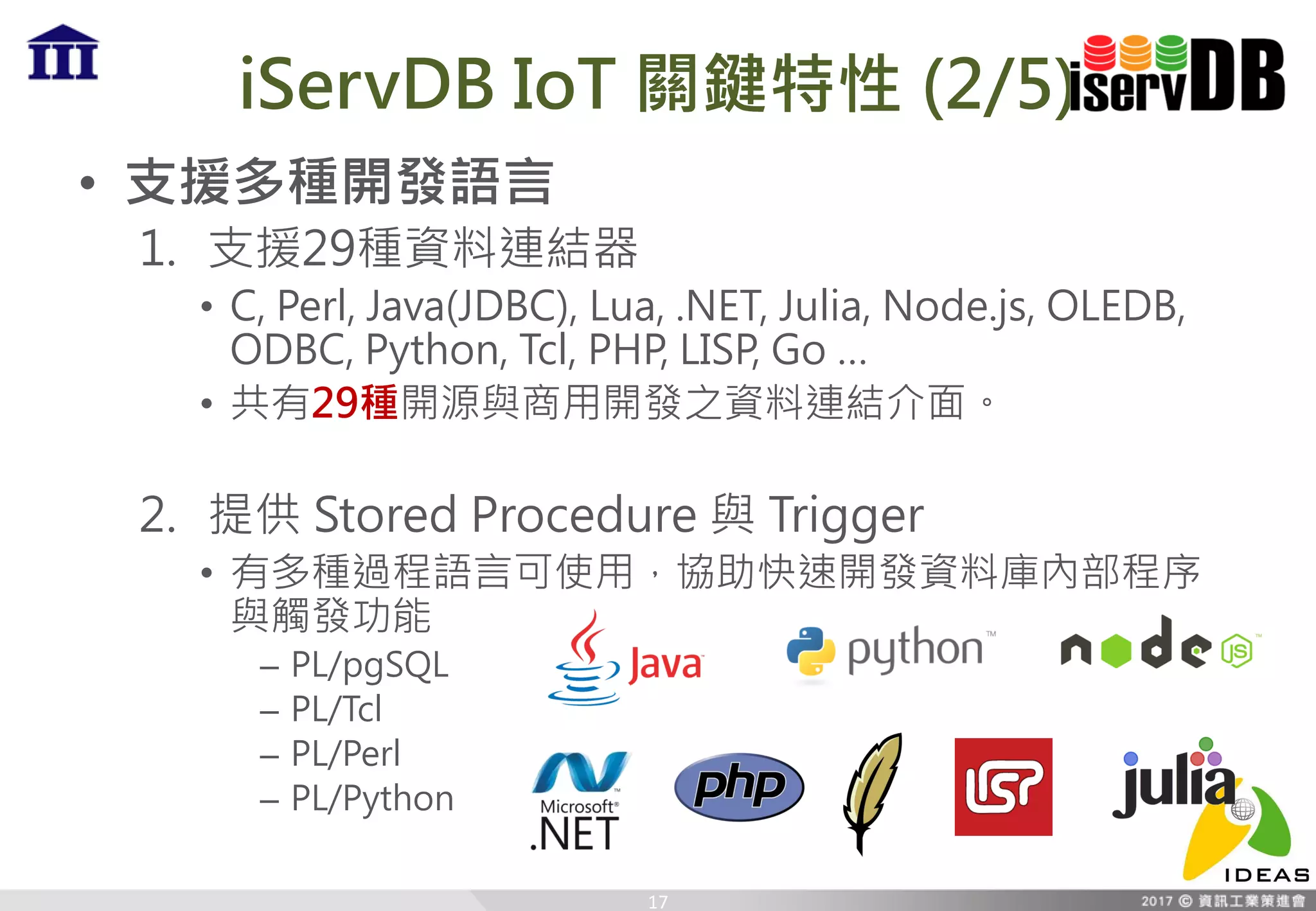 iServDB IoT 關鍵特性 (2/5)
• 支援多種開發語言
1. 支援29種資料連結器
• C, Perl, Java(JDBC), Lua, .NET, Julia, Node.js, OLEDB,
ODBC, Python, Tcl, PHP, LISP, Go …
• 共有29種開源與商用開發之資料連結介面。
2. 提供 Stored Procedure 與 Trigger
• 有多種過程語言可使用，協助快速開發資料庫內部程序
與觸發功能
– PL/pgSQL
– PL/Tcl
– PL/Perl
– PL/Python
17
 