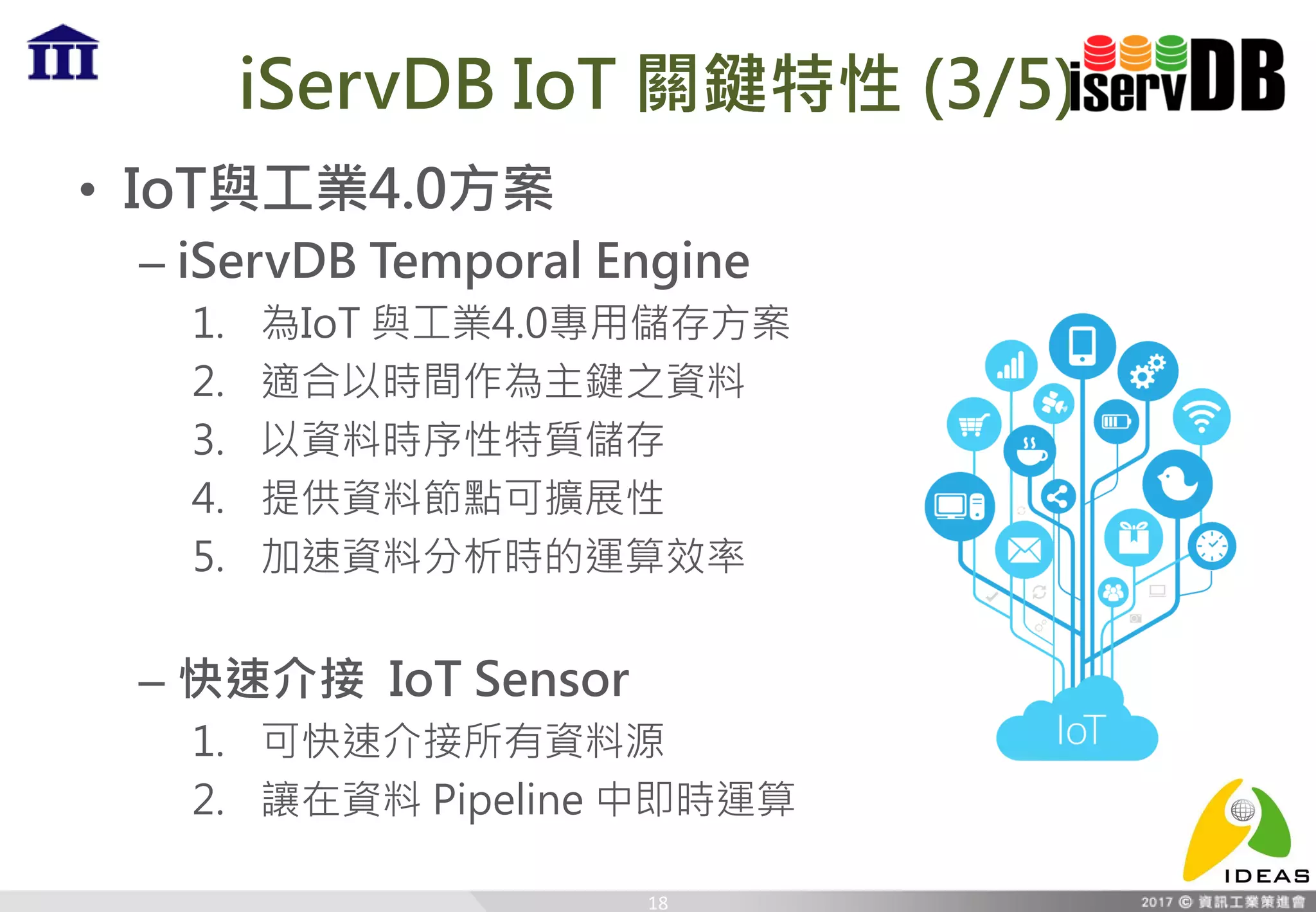 iServDB IoT 關鍵特性 (3/5)
• IoT與工業4.0方案
– iServDB Temporal Engine
1. 為IoT 與工業4.0專用儲存方案
2. 適合以時間作為主鍵之資料
3. 以資料時序性特質儲存
4. 提供資料節點可擴展性
5. 加速資料分析時的運算效率
– 快速介接 IoT Sensor
1. 可快速介接所有資料源
2. 讓在資料 Pipeline 中即時運算
18
 