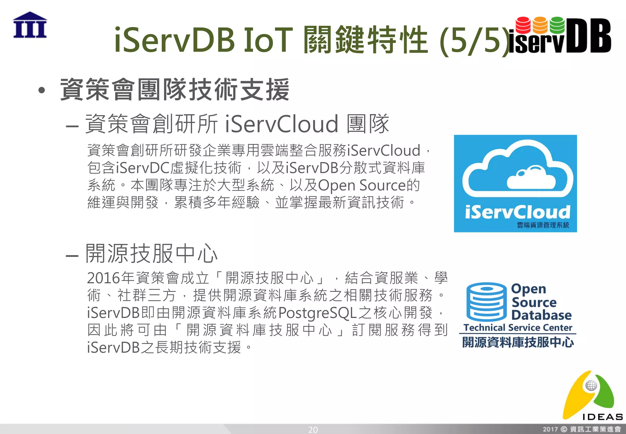 iServDB IoT 關鍵特性 (5/5)
• 資策會團隊技術支援
– 資策會創研所 iServCloud 團隊
– 開源技服中心
20
資策會創研所研發企業專用雲端整合服務iServCloud，
包含iServDC虛擬化技術，以及iServDB分散式資料庫
系統。本團隊專注於大型系統、以及Open Source的
維運與開發，累積多年經驗、並掌握最新資訊技術。
2016年資策會成立「開源技服中心」，結合資服業、學
術、社群三方，提供開源資料庫系統之相關技術服務。
iServDB即由開源資料庫系統PostgreSQL之核心開發，
因此將可由「開源資料庫技服中心」訂閱服務得到
iServDB之長期技術支援。
 