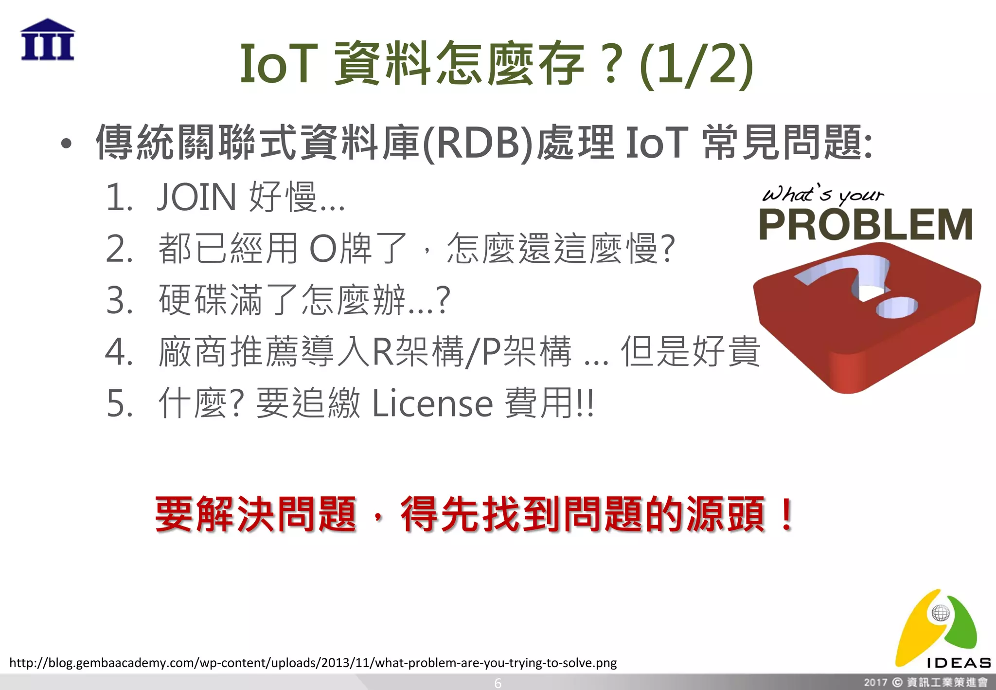 IoT 資料怎麼存 ? (1/2)
• 傳統關聯式資料庫(RDB)處理 IoT 常見問題:
1. JOIN 好慢…
2. 都已經用 O牌了，怎麼還這麼慢?
3. 硬碟滿了怎麼辦…?
4. 廠商推薦導入R架構/P架構 … 但是好貴
5. 什麼? 要追繳 License 費用!!
6
要解決問題，得先找到問題的源頭！
http://blog.gembaacademy.com/wp-content/uploads/2013/11/what-problem-are-you-trying-to-solve.png
 