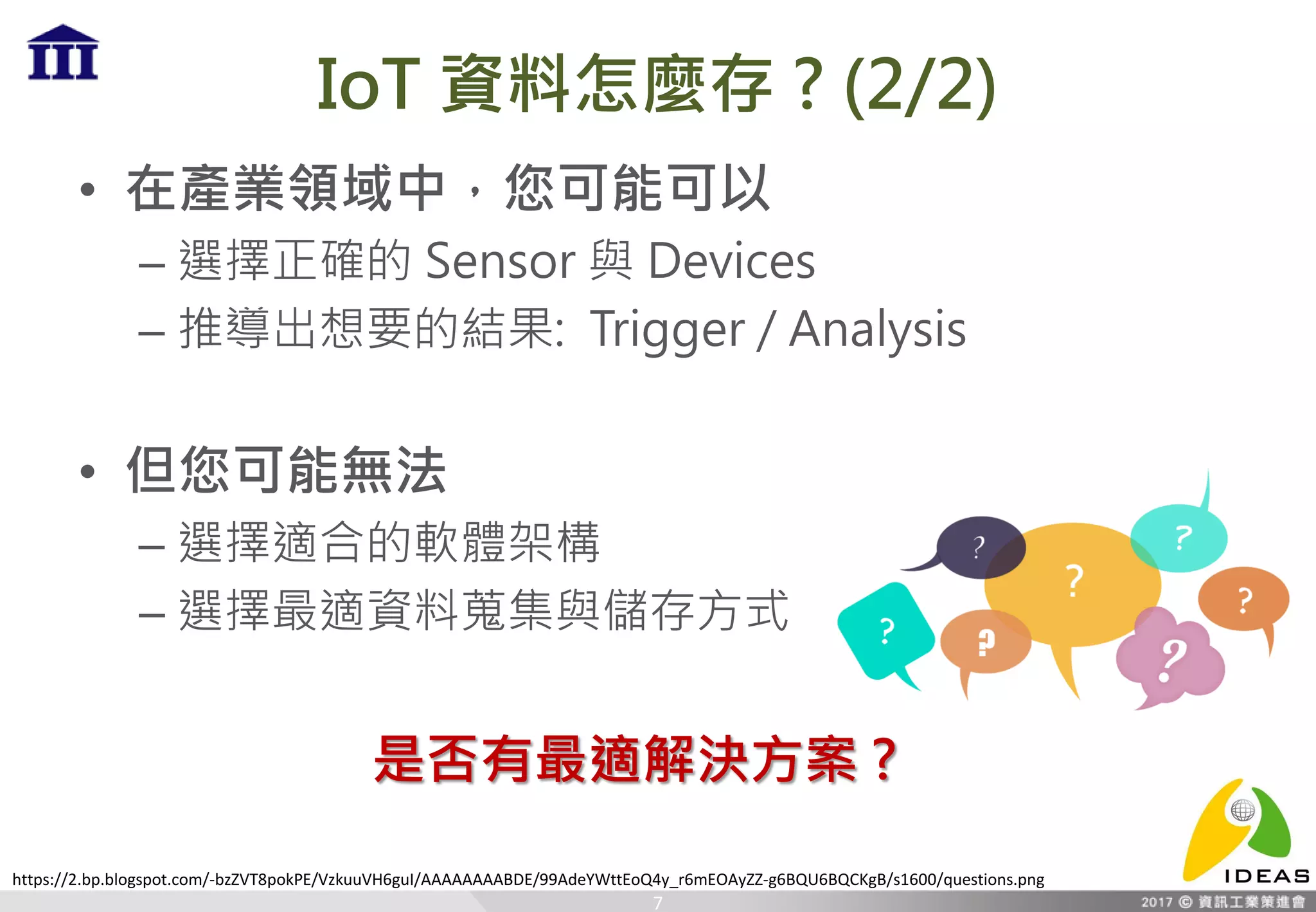 IoT 資料怎麼存 ? (2/2)
• 在產業領域中，您可能可以
– 選擇正確的 Sensor 與 Devices
– 推導出想要的結果: Trigger / Analysis
• 但您可能無法
– 選擇適合的軟體架構
– 選擇最適資料蒐集與儲存方式
7
是否有最適解決方案 ?
https://2.bp.blogspot.com/-bzZVT8pokPE/VzkuuVH6guI/AAAAAAAABDE/99AdeYWttEoQ4y_r6mEOAyZZ-g6BQU6BQCKgB/s1600/questions.png
 