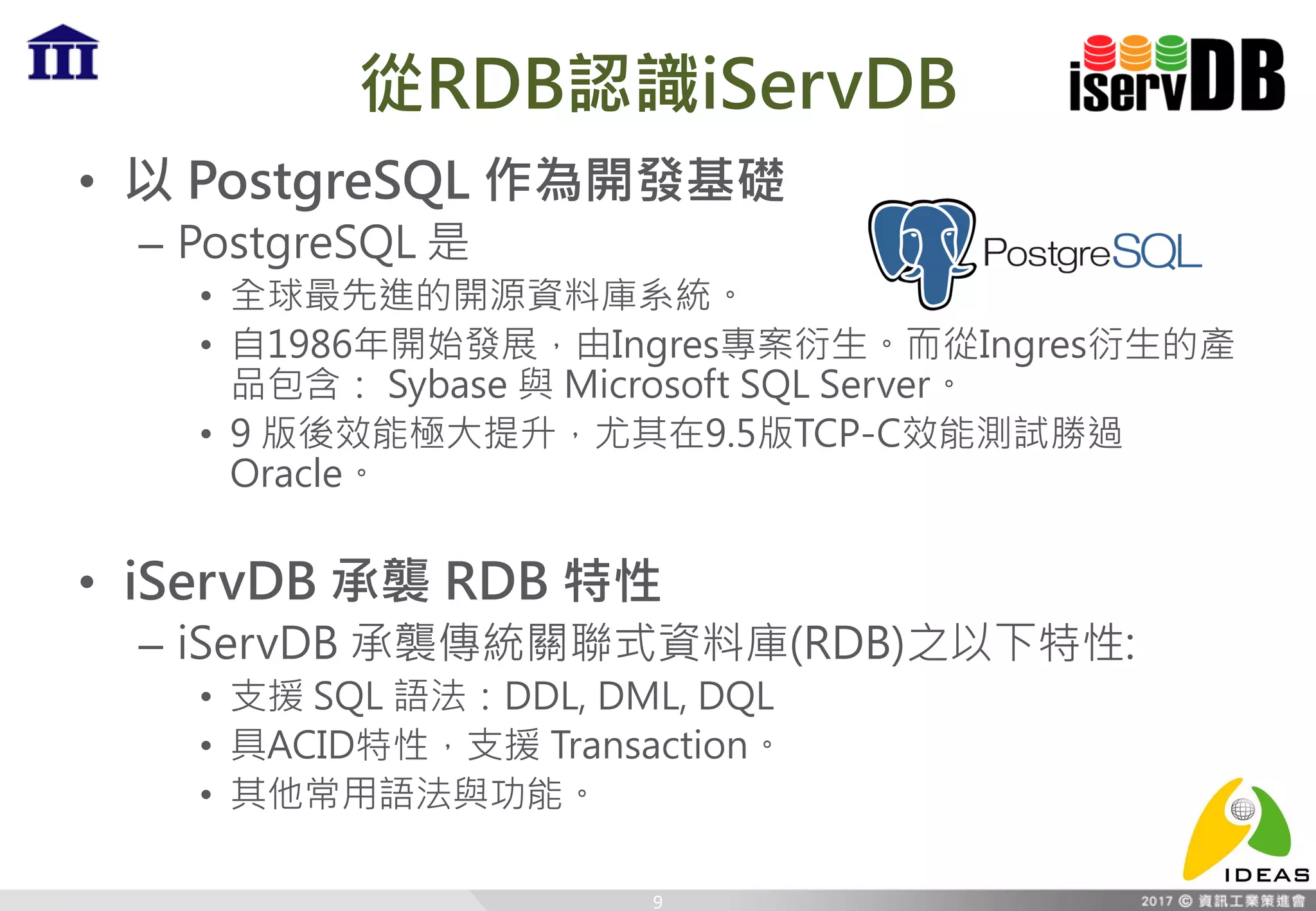 從RDB認識iServDB
• 以 PostgreSQL 作為開發基礎
– PostgreSQL 是
• 全球最先進的開源資料庫系統。
• 自1986年開始發展，由Ingres專案衍生。而從Ingres衍生的產
品包含： Sybase 與 Microsoft SQL Server。
• 9 版後效能極大提升，尤其在9.5版TCP-C效能測試勝過
Oracle。
• iServDB 承襲 RDB 特性
– iServDB 承襲傳統關聯式資料庫(RDB)之以下特性:
• 支援 SQL 語法：DDL, DML, DQL
• 具ACID特性，支援 Transaction。
• 其他常用語法與功能。
9
 
