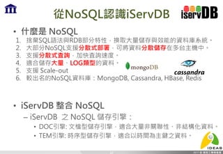 從NoSQL認識iServDB
• 什麼是 NoSQL
1. 捨棄SQL語法與RDB部分特性，換取大量儲存與效能的資料庫系統。
2. 大部分NoSQL支援分散式部署，可將資料分散儲存在多台主機中。
3. 支援分散式査詢，加快査詢速度。
4. 適合儲存大量、LOG類型的資料。
5. 支援 Scale-out
6. 較出名的NoSQL資料庫：MongoDB, Cassandra, HBase, Redis
• iServDB 整合 NoSQL
– iServDB 之 NoSQL 儲存引擎：
• DOC引擎: 文檔型儲存引擎，適合大量非關聯性、非結構化資料。
• TEM引擎: 時序型儲存引擎，適合以時間為主鍵之資料。
10
 