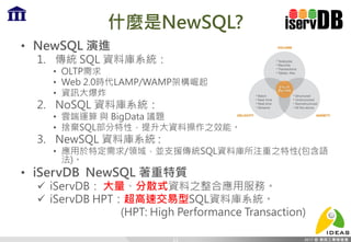什麼是NewSQL?
• NewSQL 演進
1. 傳統 SQL 資料庫系統：
• OLTP需求
• Web 2.0時代LAMP/WAMP架構崛起
• 資訊大爆炸
2. NoSQL 資料庫系統：
• 雲端運算 與 BigData 議題
• 捨棄SQL部分特性，提升大資料操作之效能。
3. NewSQL 資料庫系統 :
• 應用於特定需求/領域，並支援傳統SQL資料庫所注重之特性(包含語
法)。
• iServDB NewSQL 著重特質
 iServDB： 大量、分散式資料之整合應用服務。
 iServDB HPT：超高速交易型SQL資料庫系統。
(HPT: High Performance Transaction)
11
 