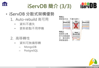 iServDB 簡介 (3/3)
• iServDB 分散式架構優勢
1. Auto-rebuild 高可用
• 資料不遺失
• 更新節點不用停機
2. 高移轉性
• 資料可無痛移轉
– MongoDB
– PostgreSQL
15
特性1:
單節點失效，不遺失資料。
特性2:
替換新主機
即可自動重建
正、複本資料
與節點服務。
Old
Shard #2Shard #1 Shard #3
New
Shard #2
 