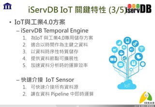 iServDB IoT 關鍵特性 (3/5)
• IoT與工業4.0方案
– iServDB Temporal Engine
1. 為IoT 與工業4.0專用儲存方案
2. 適合以時間作為主鍵之資料
3. 以資料時序性特質儲存
4. 提供資料節點可擴展性
5. 加速資料分析時的運算效率
– 快速介接 IoT Sensor
1. 可快速介接所有資料源
2. 讓在資料 Pipeline 中即時運算
18
 