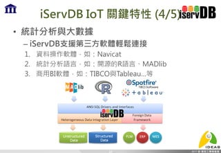 iServDB IoT 關鍵特性 (4/5)
• 統計分析與大數據
– iServDB支援第三方軟體輕鬆連接
1. 資料操作軟體，如：Navicat
2. 統計分析語言，如：開源的R語言、MADlib
3. 商用BI軟體，如：TIBCO與Tableau…等
19
 