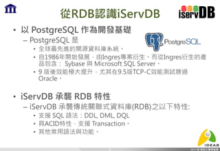 從RDB認識iServDB
• 以 PostgreSQL 作為開發基礎
– PostgreSQL 是
• 全球最先進的開源資料庫系統。
• 自1986年開始發展，由Ingres專案衍生。而從Ingres衍生的產
品包含： Sybase 與 Microsoft SQL Server。
• 9 版後效能極大提升，尤其在9.5版TCP-C效能測試勝過
Oracle。
• iServDB 承襲 RDB 特性
– iServDB 承襲傳統關聯式資料庫(RDB)之以下特性:
• 支援 SQL 語法：DDL, DML, DQL
• 具ACID特性，支援 Transaction。
• 其他常用語法與功能。
9
 