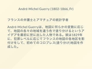 André-Michel Guerry (1802-1866, Fr)
フランスの弁護士とアマチュアの統計学者
André-Michel Guerryは、地図に何らかの変数に応じ
て、地図の各々の地域を違う色で塗り分けるというア
イデアを最初に世に出した人物である。彼は1829年
に、犯罪レベルに応じてフランスの地図の各地区を影
付けをして、初めてのコロプレス(塗り分け)地図を作
成した。
 
