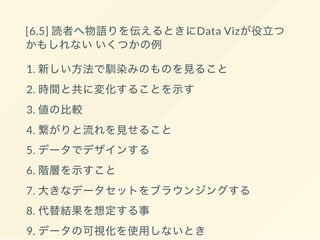 [6.5] 読者へ物語りを伝えるときにData Vizが役立つ
かもしれないいくつかの例
1. 新しい方法で馴染みのものを見ること
2. 時間と共に変化することを示す
3. 値の比較
4. 繋がりと流れを見せること
5. データでデザインする
6. 階層を示すこと
7. 大きなデータセットをブラウンジングする
8. 代替結果を想定する事
9. データの可視化を使用しないとき
 