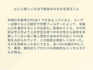 [6.5.1] 新しい方法で馴染みのものを見ること
米国の失業率が9%近くでさまよっていると、ユーザ
ーは様々な人口統計や学歴フィルターによって、米国
人口を選別することが出来た。結局のところ、その内
訳は学士号より上の学位を持つ中年女性から高校を卒
業していない若い黒人男性の全体の半分近くで4%未
満を占められていて、この格差は真新しくなかった。
それを見終わったあとでさえ、良いDVは頭の中に入
り、事実、傾向またプロセスの持続的なメンタルモデ
ルが残る。
 