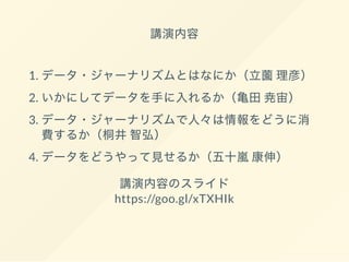 講演内容
1. データ・ジャーナリズムとはなにか（立薗理彦）
2. いかにしてデータを手に入れるか（亀田尭宙）
3. データ・ジャーナリズムで人々は情報をどうに消
費するか（桐井智弘）
4. データをどうやって見せるか（五十嵐康伸）
講演内容のスライド
https://goo.gl/xTXHIk
 