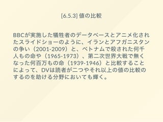 [6.5.3] 値の比較
BBCが実施した犠牲者のデータベースとアニメ化され
たスライドショーのように、イランとアフガニスタン
の争い（2001-2009）と、ベトナムで殺された何千
人もの命や（1965-1973）、第二次世界大戦で無く
なった何百万もの命（1939-1946）と比較すること
によって、DVは読者が二つやそれ以上の値の比較の
するのを助ける分野においても輝く。
 