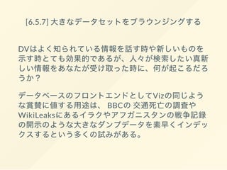 [6.5.7] 大きなデータセットをブラウンジングする
DVはよく知られている情報を話す時や新しいものを
示す時とても効果的であるが、人々が検索したい真新
しい情報をあなたが受け取った時に、何が起こるだろ
うか？
データベースのフロントエンドとしてVizの同じよう
な賞賛に値する用途は、 BBCの交通死亡の調査や
WikiLeaksにあるイラクやアフガニスタンの戦争記録
の開示のような大きなダンプデータを素早くインデッ
クスするという多くの試みがある。
 